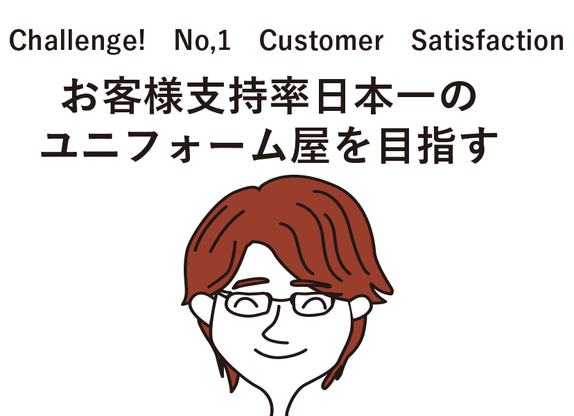 Challenge!　No,1　Customer　Satisfaction お客様支持率日本一のユニフォーム屋を目指す